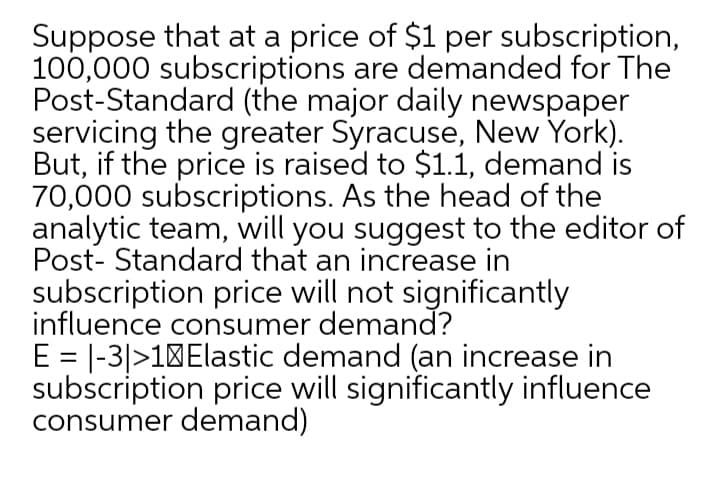 Suppose that at a price of $1 per subscription,
100,000 subscriptions are demanded for The
Post-Standard (the major daily newspaper
servicing the greater Syracuse, New York).
But, if the price is raised to $1.1, demand is
70,000 subscriptions. As the head of the
analytic team, will you suggest to the editor of
Post- Standard that an increase in
subscription price will not significantly
influence consumer demand?
E = |-3|>10Elastic demand (an increase in
subscription price will significantly influence
consumer demand)
