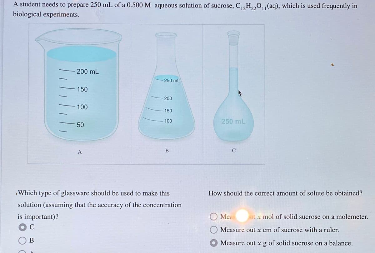 A student needs to prepare 250 mL of a 0.500 M aqueous solution of sucrose, C12H22O11 (aq), which is used frequently in
biological experiments.
200 mL
250 mL
150
200
100
150
100
250 mL
50
A
B
C
.Which type of glassware should be used to make this
solution (assuming that the accuracy of the concentration
is important)?
C
B
How should the correct amount of solute be obtained?
Meas
ut x mol of solid sucrose on a molemeter.
Measure out x cm of sucrose with a ruler.
Measure out x g of solid sucrose on a balance.