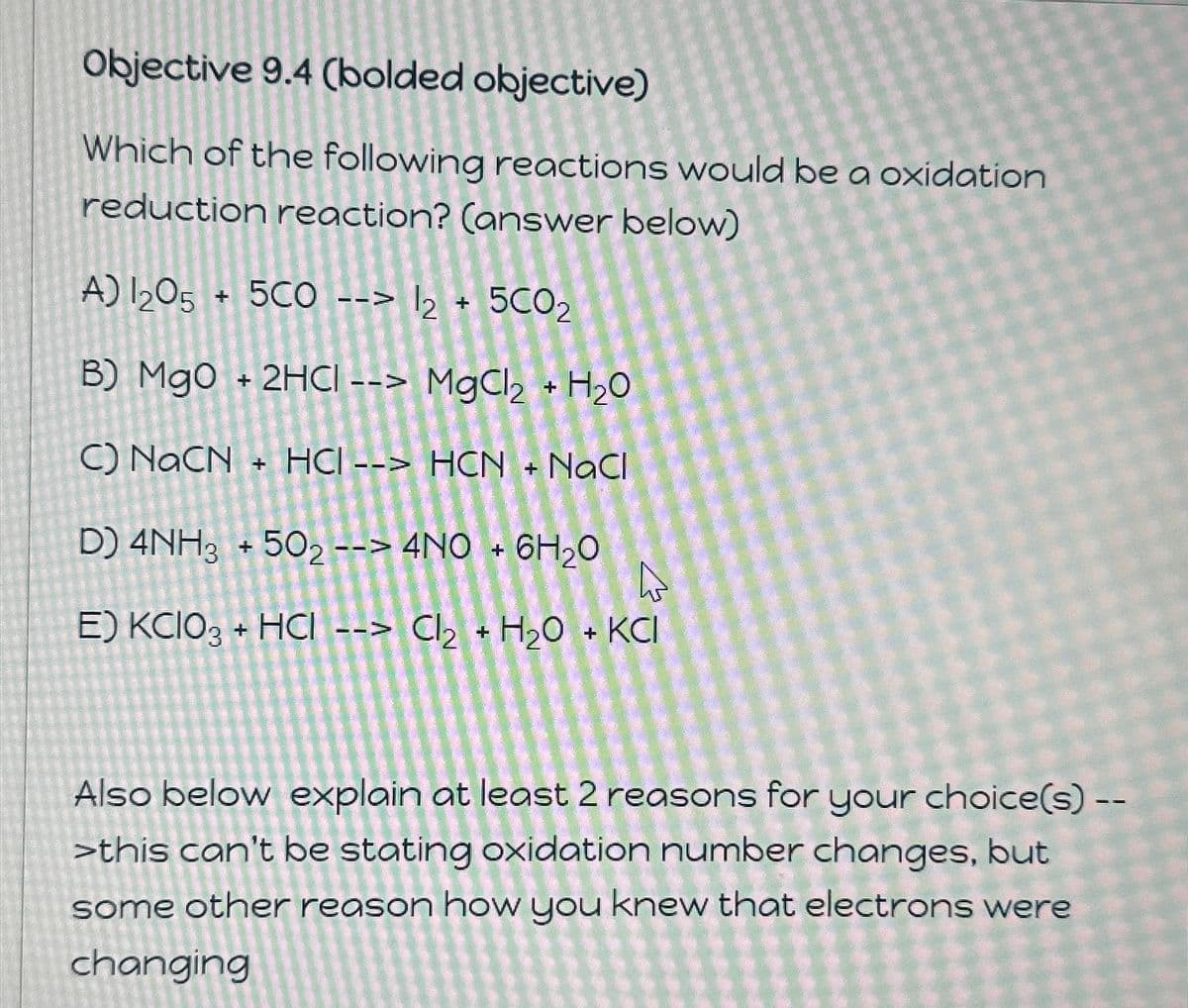 Objective 9.4 (bolded objective)
Which of the following reactions would be a oxidation
reduction reaction? (answer below)
A)2O5 + 5CO --> 2 + 5CO2
B) MgO + 2HCI --> MgCl2 + H2O
C) NaCN + HCI--> HCN + NaCl
D) 4NH3 + 502 --> 4NO + 6H₂O
E) KCIO3 + HCl --> Cl2 + H2O + KCI
Also below explain at least 2 reasons for your choice(s) --
>this can't be stating oxidation number changes, but
some other reason how you knew that electrons were
changing