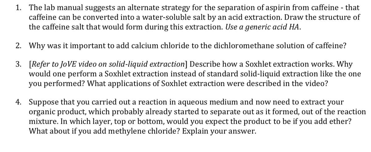 1. The lab manual suggests an alternate strategy for the separation of aspirin from caffeine - that
caffeine can be converted into a water-soluble salt by an acid extraction. Draw the structure of
the caffeine salt that would form during this extraction. Use a generic acid HA.
2. Why was it important to add calcium chloride to the dichloromethane solution of caffeine?
3. [Refer to JoVE video on solid-liquid extraction] Describe how a Soxhlet extraction works. Why
would one perform a Soxhlet extraction instead of standard solid-liquid extraction like the one
you performed? What applications of Soxhlet extraction were described in the video?
4. Suppose that you carried out a reaction in aqueous medium and now need to extract your
organic product, which probably already started to separate out as it formed, out of the reaction
mixture. In which layer, top or bottom, would you expect the product to be if you add ether?
What about if you add methylene chloride? Explain your answer.