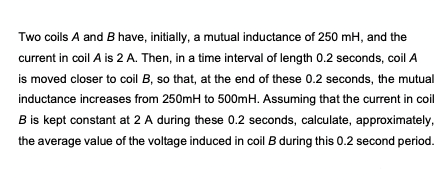 Two coils A and B have, initially, a mutual inductance of 250 mH, and the
current in coil A is 2 A. Then, in a time interval of length 0.2 seconds, coil A
is moved closer to coil B, so that, at the end of these 0.2 seconds, the mutual
inductance increases from 250mH to 500mH. Assuming that the current in coil
B is kept constant at 2 A during these 0.2 seconds, calculate, approximately,
the average value of the voltage induced in coil B during this 0.2 second period.
