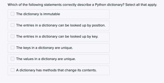 Which of the following statements correctly describe a Python dictionary? Select all that apply.
The dictionary is immutable
The entries in a dictionary can be looked up by position.
The entries in a dictionary can be looked up by key.
The keys in a dictionary are unique.
The values in a dictionary are unique.
A dictionary has methods that change its contents.
