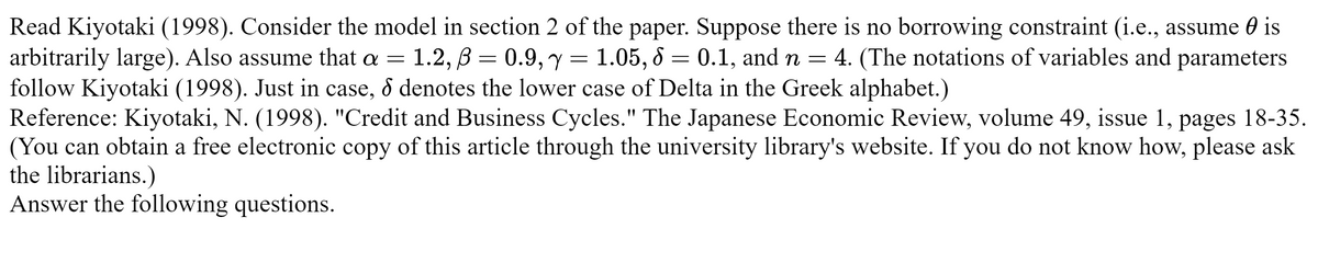 Read Kiyotaki (1998). Consider the model in section 2 of the paper. Suppose there is no borrowing constraint (i.e., assume is
arbitrarily large). Also assume that a = 1.2, B=0.9, y = 1.05, 8 = 0.1, and n = 4. (The notations of variables and parameters
follow Kiyotaki (1998). Just in case, & denotes the lower case of Delta in the Greek alphabet.)
Reference: Kiyotaki, N. (1998). "Credit and Business Cycles." The Japanese Economic Review, volume 49, issue 1,
(You can obtain a free electronic copy of this article through the university library's website. If you do not know how, please ask
the librarians.)
Answer the following questions.
pages 18-35.