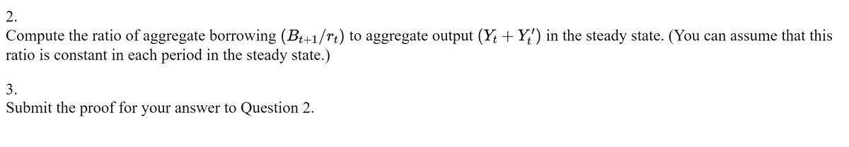 2.
Compute the ratio of aggregate borrowing (Bt+1/rt) to aggregate output (Y+Y') in the steady state. (You can assume that this
ratio is constant in each period in the steady state.)
3.
Submit the proof for your answer to Question 2.