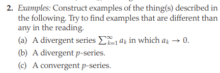 2. Examples: Construct examples of the thing(s) described in
the following. Try to find examples that are different than
any in the reading.
(a) A divergent series E ax in which ar → 0.
(b) A divergent p-series.
(c) A convergent p-series.
