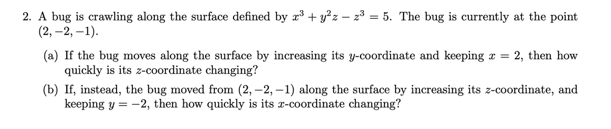 2. A bug is crawling along the surface defined by x³ + y²z – z³ = 5. The bug is currently at the point
(2, –2, –1).
(a) If the bug moves along the surface by increasing its y-coordinate and keeping x =
quickly is its z-coordinate changing?
= 2, then how
(b) If, instead, the bug moved from (2, –2, –1) along the surface by increasing its z-coordinate, and
keeping y = -2, then how quickly is its x-coordinate changing?
