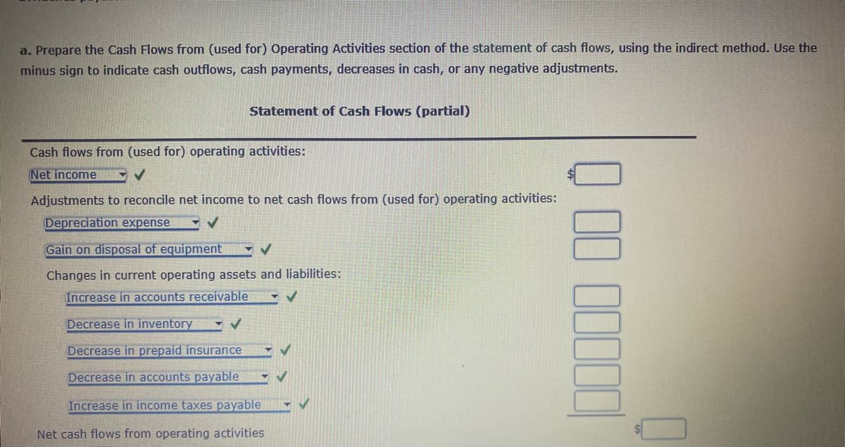 a. Prepare the Cash Flows from (used for) Operating Activities section of the statement of cash flows, using the indirect method. Use the
minus sign to indicate cash outflows, cash payments, decreases in cash, or any negative adjustments.
Statement of Cash Flows (partial)
Cash flows from (used for) operating activities:
Net income
V
Adjustments to reconcile net income to net cash flows from (used for) operating activities:
Depreciation expense
Gain on disposal of equipment
Changes in current operating assets and liabilities:
Increase in accounts receivable
Decrease in inventory
Decrease in prepaid insurance
Decrease in accounts payable
Increase in income taxes payable
Net cash flows from operating activities
D DO DELED