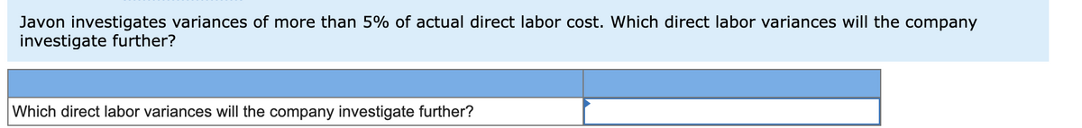 Javon investigates variances of more than 5% of actual direct labor cost. Which direct labor variances will the company
investigate further?
Which direct labor variances will the company investigate further?