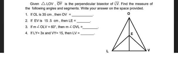 Given A LOV , OY is the perpendicular bisector of LV. Find the measure of
the following angles and segments. Write your answer on the space provided.
1. If OL is 35 cm, then OV =
2. If EV is 15.5 cm, then LE =,
3. If m 2OLV = 60°, then m 2OVL =
4. If LY= 3x and VY= 15, then LV =
