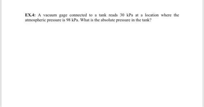 EX.4: A vacuum gage connected to a tank reads 30 kPa at a location where the
atmospheric pressure is 98 kPa. What is the absolute pressure in the tank?
