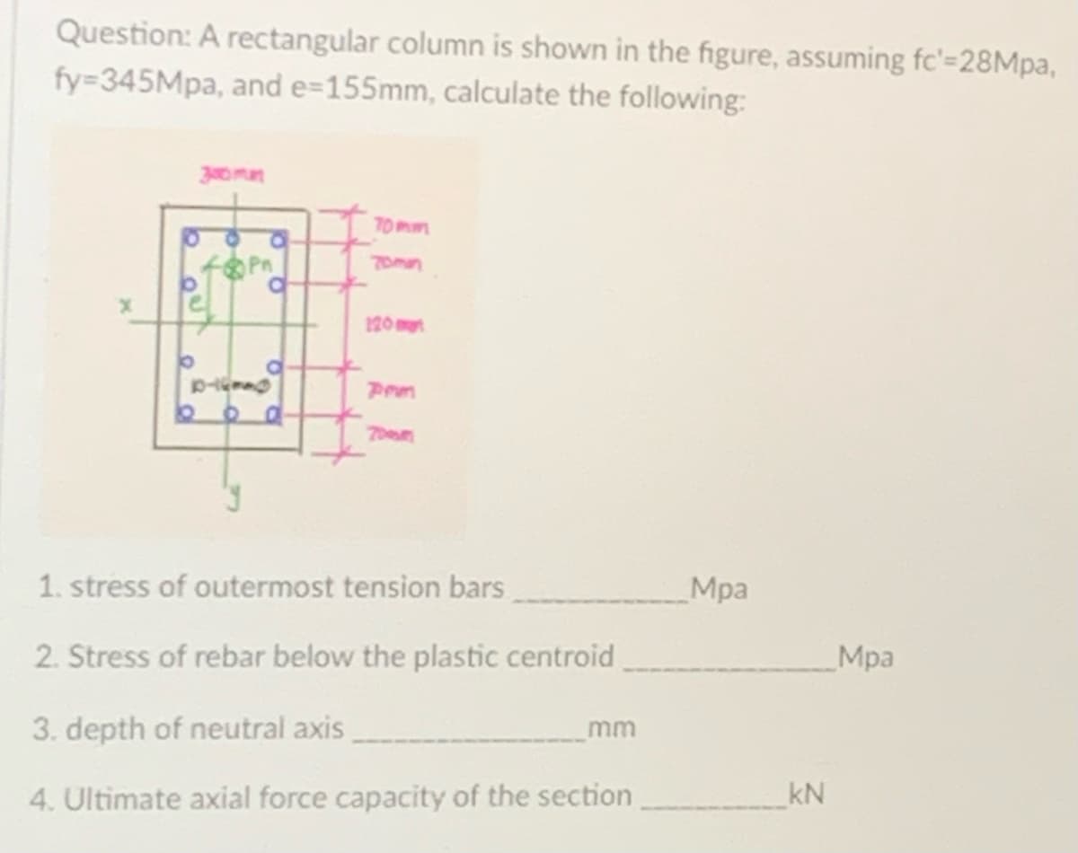 Question: A rectangular column is shown in the figure, assuming fc'=28Mpa,
fy=-345Mpa, and e=155mm, calculate the following:
b
300m
bo
J
a
C
70mm
Pem
1. stress of outermost tension bars
2. Stress of rebar below the plastic centroid
3. depth of neutral axis
4. Ultimate axial force capacity of the section
mm
Mpa
kN
Mpa