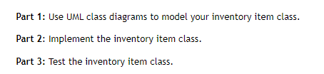 Part 1: Use UML class diagrams to model your inventory item class.
Part 2: Implement the inventory item class.
Part 3: Test the inventory item class.
