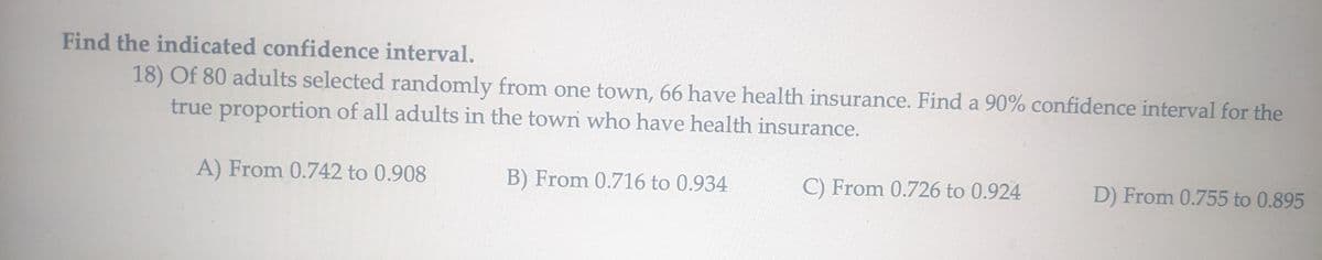Find the indicated confidence interval.
18) Of 80 adults selected randomly from one town, 66 have health insurance. Find a 90% confidence interval for the
true proportion of all adults in the town who have health insurance.
A) From 0.742 to 0.908
B) From 0.716 to 0.934
C) From 0.726 to 0.924
D) From 0.755 to 0.895