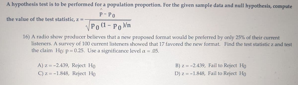 A hypothesis test is to be performed for a population proportion. For the given sample data and null hypothesis, compute
the value of the test statistic, z =
P-PO
√ Po (1 - Po)/n
16) A radio show producer believes that a new proposed format would be preferred by only 25% of their current
listeners. A survey of 100 current listeners showed that 17 favored the new format. Find the test statistic z and test
the claim Ho: p = 0.25. Use a significance level a = .05.
A) z=-2.439, Reject Ho
C) z=-1.848, Reject Ho
B) z=-2.439, Fail to Reject Ho
D) z = -1.848, Fail to Reject Ho