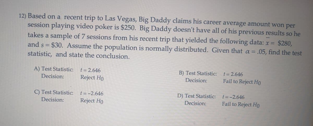 -
12) Based on a recent trip to Las Vegas, Big Daddy claims his career average amount won per
session playing video poker is $250. Big Daddy doesn't have all of his previous results so he
takes a sample of 7 sessions from his recent trip that yielded the following data: x = $280,
and s = $30. Assume the population is normally distributed. Given that a = .05, find the test
statistic, and state the conclusion.
A) Test Statistic: t = 2.646
B) Test Statistic:
Decision:
t = 2.646
Fail to Reject Ho
Decision:
Reject Ho
C) Test Statistic:
t = -2.646
Decision:
Reject Ho
D) Test Statistic:
Decision:
t = -2.646
Fail to Reject Ho