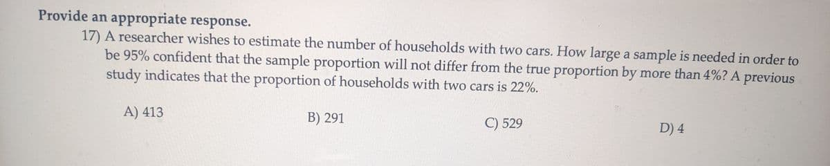 Provide an appropriate response.
17) A researcher wishes to estimate the number of households with two cars. How large a sample is needed in order to
be 95% confident that the sample proportion will not differ from the true proportion by more than 4%? A previous
study indicates that the proportion of households with two cars is 22%.
A) 413
B) 291
C) 529
D) 4