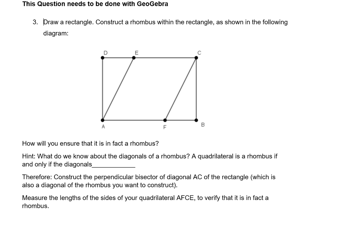 This Question needs to be done with GeoGebra
3. Draw a rectangle. Construct a rhombus within the rectangle, as shown in the following
diagram:
E
ZA
F
D
A
с
B
How will you ensure that it is in fact a rhombus?
Hint: What do we know about the diagonals of a rhombus? A quadrilateral is a rhombus if
and only if the diagonals_
Therefore: Construct the perpendicular bisector of diagonal AC of the rectangle (which is
also a diagonal of the rhombus you want to construct).
Measure the lengths of the sides of your quadrilateral AFCE, to verify that it is in fact a
rhombus.