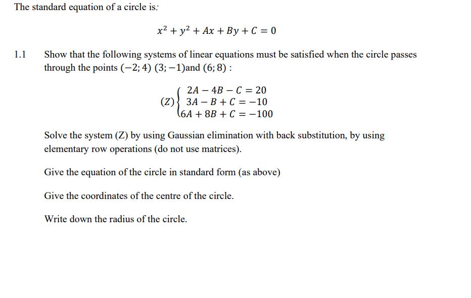 The standard equation of a circle is:
1.1
x² + y² + Ax+By+C =0
Show that the following systems of linear equations must be satisfied when the circle passes
through the points (-2; 4) (3; -1) and (6; 8):
2A-4BC = 20
3A B + C = -10
(6A +8B + C = -100
(2) {
Solve the system (Z) by using Gaussian elimination with back substitution, by using
elementary row operations (do not use matrices).
Give the equation of the circle in standard form (as above)
Give the coordinates of the centre of the circle.
Write down the radius of the circle.