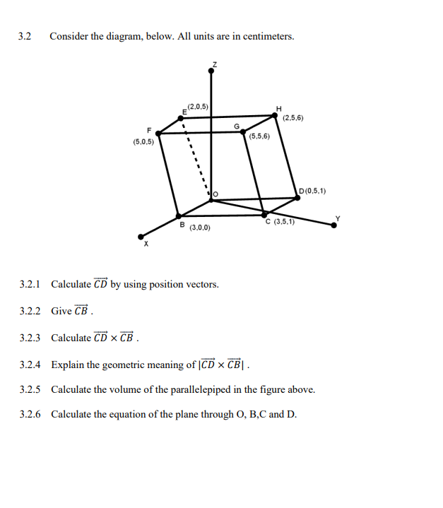 3.2
Consider the diagram, below. All units are in centimeters.
F
(5.0,5)
3.2.2 Give CB.
E(2.0,5)
B
(3,0,0)
3.2.1 Calculate CD by using position vectors.
(5,5,6)
H
(2,5,6)
C (3.5.1)
D(0.5.1)
3.2.3 Calculate CD X CB.
3.2.4 Explain the geometric meaning of ICD x CBI.
3.2.5 Calculate the volume of the parallelepiped in the figure above.
3.2.6 Calculate the equation of the plane through O, B,C and D.