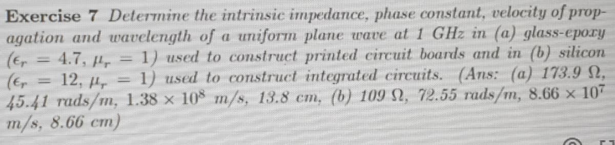 Exercise 7 Determine the intrinsic impedance, phase constant, velocity of prop-
agation and uwavelength of a uniform plane wave at 1 GHz in (a) glass-epory
1) used to construct printed circuit boards and in (b) silicon
1) used to construct integrated circuits. (Ans: (a) 173.9,
45.41 rads/m, 1.38 x 10 m/s, 13.8 cm, (b) 109 , 72.55 rads/m, 8.66 x 107
4.7. Pr
12, 4r
m/s, 8.66 cm)
