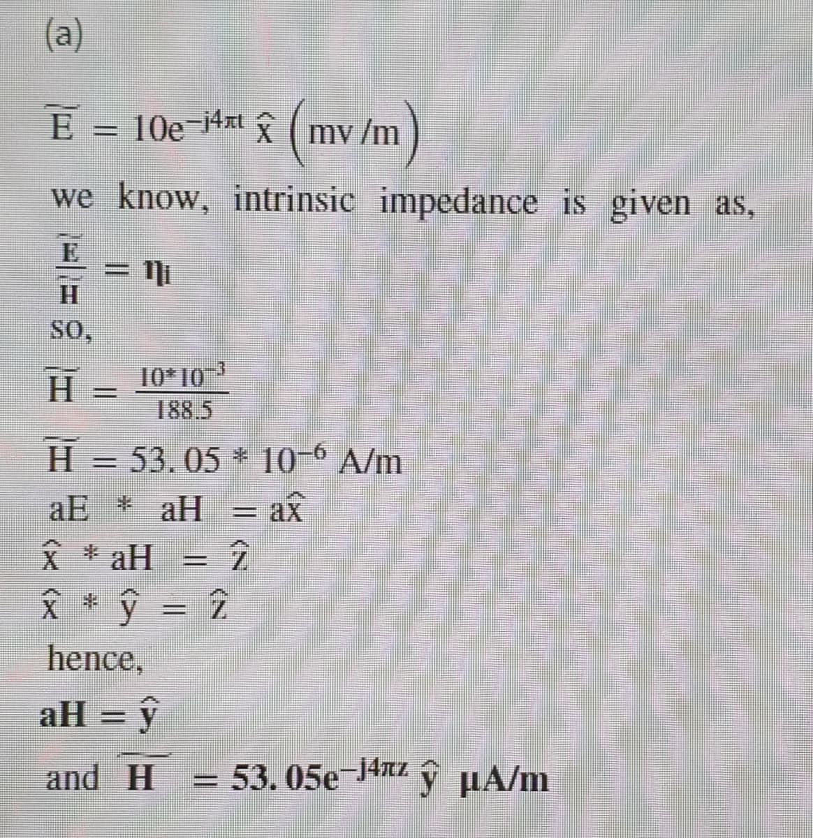 (a)
E = 10e¬4xt ( mv /m
we know, intrinsic impedance is given as,
E
= Ni
H.
SO,
10* 103
188.5
H.
H = 53.05 * 10-° A/m
= ax
aE * aH
父* aH
Å * ŷ = 2
hence,
aH = ŷ
and H
= 53.05e-J4nz
ý µA/m
