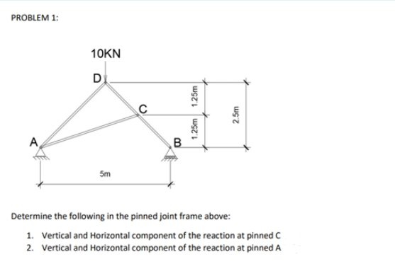 PROBLEM 1:
10KN
D
A
B.
5m
Determine the following in the pinned joint frame above:
1. Vertical and Horizontal component of the reaction at pinned C
2. Vertical and Horizontal component of the reaction at pinned A
1.25m
1.25m
2.5m
