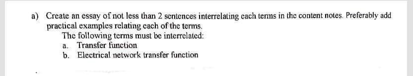 a) Create an essay of not less than 2 sentences interrelating cach terms in the content notes. Preferably add
practical examples relating each of the terms.
The following terms must be interrelated:
a. Transfer function
b. Electrical network transfer function
