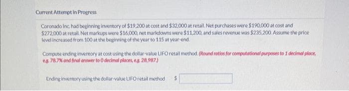 Current Attempt in Progress
Coronado Inc. had beginning inventory of $19,200 at cost and $32,000 at retail. Net purchases were $190,000 at cost and
$272.000 at retail. Net markups were $16,000, net markdowns were $11,200, and sales revenue was $235,200. Assume the price
level increased from 100 at the beginning of the year to 115 at year-end.
Compute ending inventory at cost using the dollar-value LIFO retail method. (Round ratios for computational purposes to 1 decimal place.
eg. 78.7% and final answer to 0 decimal places, e.g. 28,987.)
Ending inventory using the dollar-value LIFO retail method
$