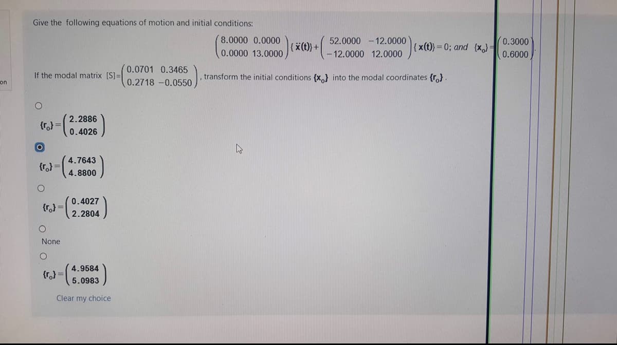 Give the following equations of motion and initial conditions:
8.0000 0.0000
52.0000 - 12.0000
0.3000
{x(t)}+
{x(t)}= 0; and {x,}=
0.0000 13.0000
12.0000 12.0000
0.6000
(0.0701 0.3465
If the modal matrix [S]=
transform the initial conditions {x} into the modal coordinates {r,}.
on
0.2718 -0.0550
2.2886
{r,} =
0.4026
4.7643
{r,} =
4.8800
(0.4027
{r,} =
2.2804
None
4.9584
{r,) =
5.0983
Clear my choice
