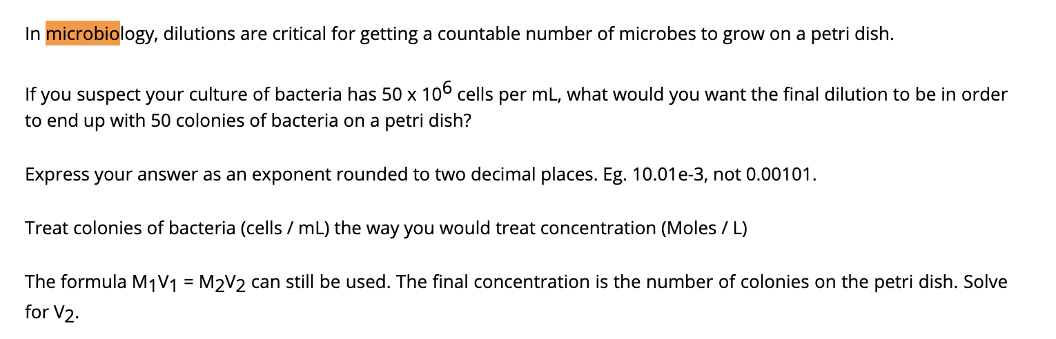 In microbiology, dilutions are critical for getting a countable number of microbes to grow on a petri dish.
If you suspect your culture of bacteria has 50 x 106 cells per mL, what would you want the final dilution to be in order
to end up with 50 colonies of bacteria on a petri dish?
Express your answer as an exponent rounded to two decimal places. Eg. 10.01e-3, not 0.00101.
Treat colonies of bacteria (cells / mL) the way you would treat concentration (Moles / L)
The formula M1V1 = M2V2 can still be used. The final concentration is the number of colonies on the petri dish. Solve
for V2.
