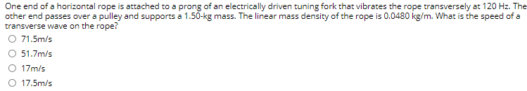 One end of a horizontal rope is attached to a prong of an electrically driven tuning fork that vibrates the rope transversely at 120 Hz. The
other end passes over a pulley and supports a 1.50-kg mass. The linear mass density of the rope is 0.0480 kg/m. What is the speed of a
transverse wave on the rope?
O 71.5m/s
51.7m/s
O 17m/s
17.5m/s
