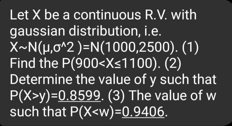 Let X be a continuous R.V. with
gaussian distribution, i.e.
X~N(μ,o^2)=N(1000,2500). (1)
Find the P(900<X≤1100). (2)
Determine the value of y such that
P(X>y)=0.8599. (3) The value of w
such that P(X<w)=0.9406.