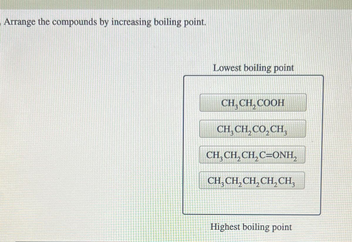 Arrange the compounds by increasing boiling point.
Lowest boiling point
CH, CH, COOH
CH,CH,CO,CH,
CH,CH,CH,C=ONH,
CH₂CH₂CH₂CH₂CH₂
Highest boiling point