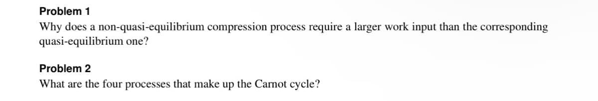 Problem 1
Why does a non-quasi-equilibrium compression process require a larger work input than the corresponding
quasi-equilibrium one?
Problem 2
What are the four processes that make up the Carnot cycle?