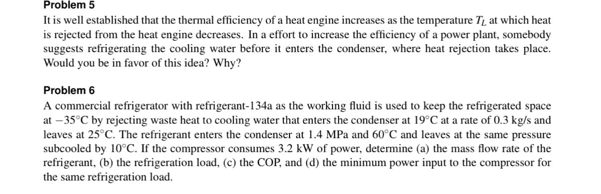Problem 5
It is well established that the thermal efficiency of a heat engine increases as the temperature TL at which heat
is rejected from the heat engine decreases. In a effort to increase the efficiency of a power plant, somebody
suggests refrigerating the cooling water before it enters the condenser, where heat rejection takes place.
Would you be in favor of this idea? Why?
Problem 6
A commercial refrigerator with refrigerant-134a as the working fluid is used to keep the refrigerated space
at -35°C by rejecting waste heat to cooling water that enters the condenser at 19°C at a rate of 0.3 kg/s and
leaves at 25°C. The refrigerant enters the condenser at 1.4 MPa and 60°C and leaves at the same pressure
subcooled by 10°C. If the compressor consumes 3.2 kW of power, determine (a) the mass flow rate of the
refrigerant, (b) the refrigeration load, (c) the COP, and (d) the minimum power input to the compressor for
the same refrigeration load.
