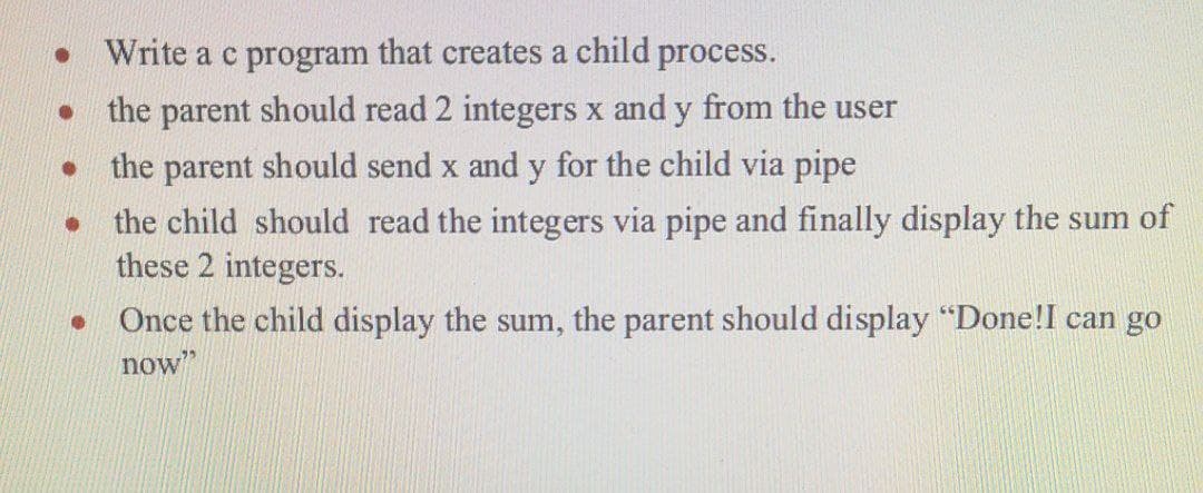 • Write a c program that creates a child process.
the parent should read 2 integers x and y from the user
the parent should send x and y for the child via pipe
the child should read the integers via pipe and finally display the sum of
these 2 integers.
Once the child display the sum, the parent should display "Done!I can go
now"
