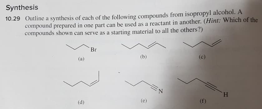 Synthesis
10.29 Outline a synthesis of each of the following compounds from isopropyl alcohol. A
compound prepared in one part can be used as a reactant in another. (Hint: Which of the
compounds shown can serve as a starting material to all the others?)
Br
(c)
(b)
(a)
(e)
(f)
(d)
