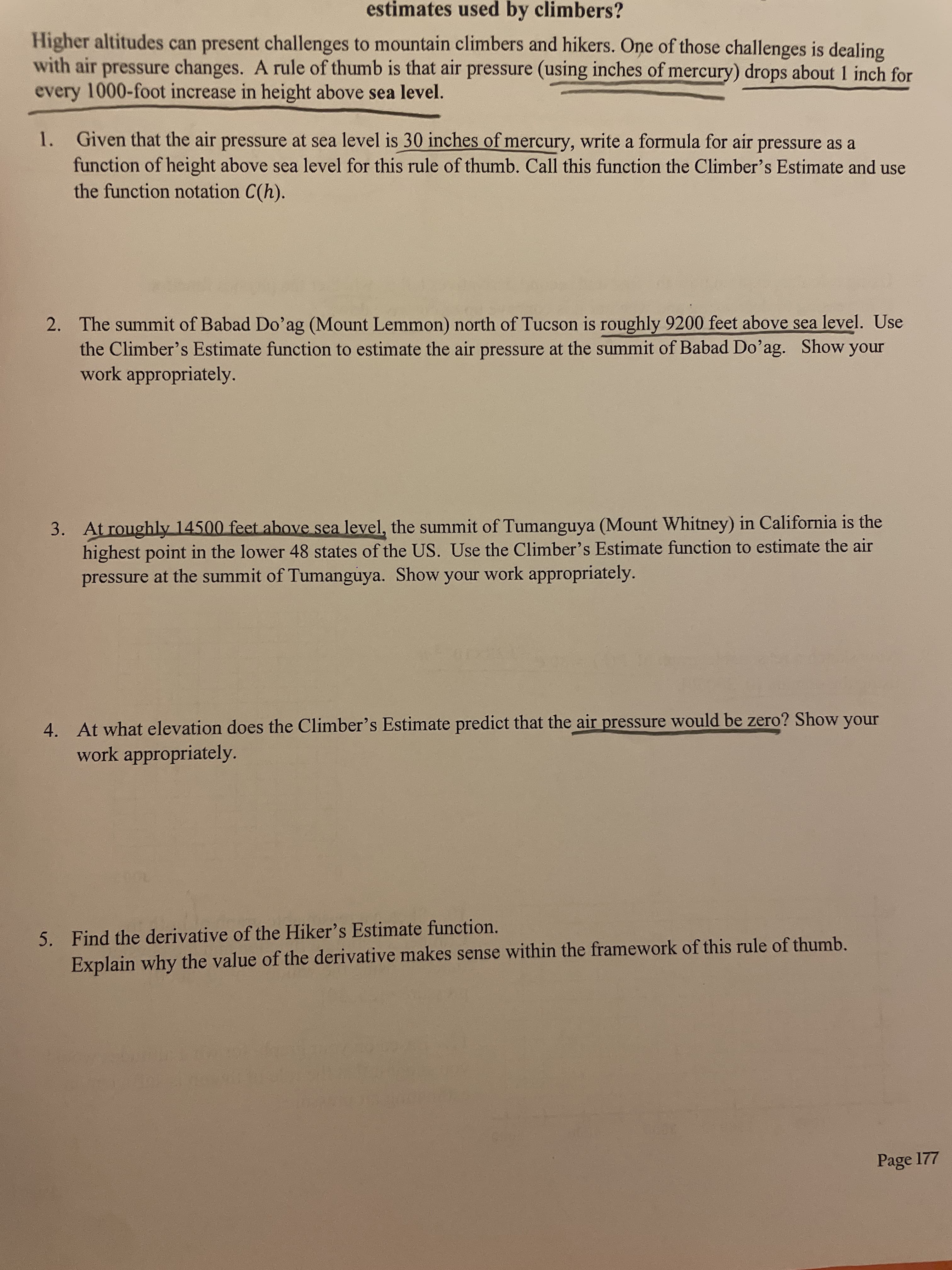estimates used by climbers?
Higher altitudes can present challenges to mountain climbers and hikers. One of those challenges is dealing
with air pressure changes. A rule of thumb is that air pressure (using inches of mercury) drops about 1 inch for
every 1000-foot increase in height above sea level.
1. Given that the air pressure at sea level is 30 inches of mercury, write a formula for air pressure as a
function of height above sea level for this rule of thumb. Call this function the Climber's Estimate and use
the function notation C(h).
2. The summit of Babad Do'ag (Mount Lemmon) north of Tucson is roughly 9200 feet above sea level. Use
the Climber's Estimate function to estimate the air pressure at the summit of Babad Do'ag. Show your
work appropriately.
3. At roughly 14500 feet above sea level, the summit of Tumanguya (Mount Whitney) in California is the
highest point in the lower 48 states of the US. Use the Climber's Estimate function to estimate the air
pressure at the summit of Tumanguya. Show your work appropriately.
4. At what elevation does the Climber's Estimate predict that the air pressure would be zero? Show your
work appropriately.
5. Find the derivative of the Hiker's Estimate function.
Explain why the value of the derivative makes sense within the framework of this rule of thumb.
Page 177
