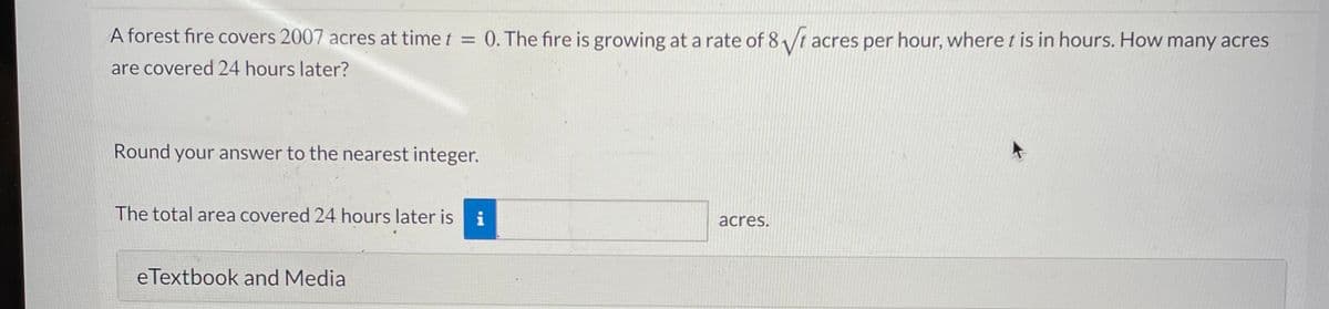 A forest fire covers 2007 acres at time t = 0. The fire is growing at a rate of 8/t acres per hour, where t is in hours. How many acres
%D
are covered 24 hours later?
Round your answer to the nearest integer.
The total area covered 24 hours later is i
acres.
eTextbook and Media
