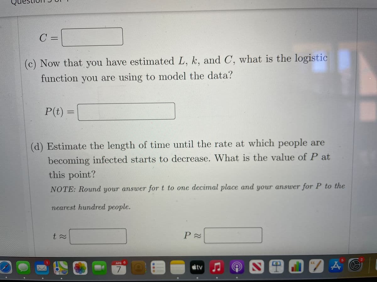 C =
(c) Now that you have estimated L, k, and C, what is the logistic
function you are using to model the data?
P(t) =
(d) Estimate the length of time until the rate at which people are
becoming infected starts to decrease. What is the value of P at
this point?
NOTE: Round your answer for t to one decimal place and your answer for P to the
nearest hundred people.
2
S 1 O 7 A
5
APR 6
étv J
280
t.
