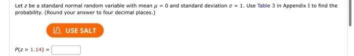 Let z be a standard normal random variable with mean μ = 0 and standard deviation = 1. Use Table 3 in Appendix I to find the
probability. (Round your answer to four decimal places.)
P(Z > 1.14) =
USE SALT