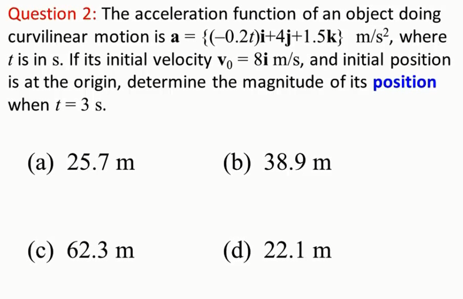 Question 2: The acceleration function of an object doing
{(-0.2t)i+4j+1.5k} m/s?, where
t is in s. If its initial velocity vo = 8i m/s, and initial position
is at the origin, determine the magnitude of its position
curvilinear motion is a =
when t = 3 s.
(а) 25.7 m
(b) 38.9 m
(c) 62.3 m
(d) 22.1 m
