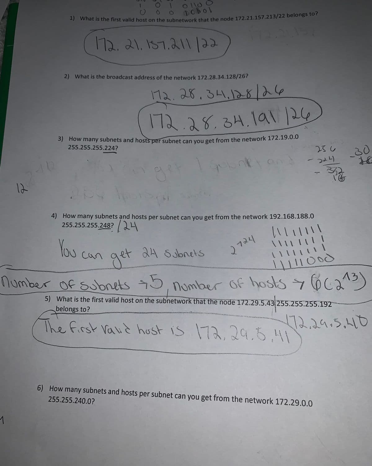 12
1
10
01100
pobol
1) What is the first valid host on the subnetwork that the node 172.21.157.213/22 belongs to?
172. 21. 157.211 /22
-
2) What is the broadcast address of the network 172.28.34.128/26?
172.28.34,128/26
172.28.34.191 126
3) How many subnets and hosts per subnet can you get from the network 172.19.0.0
255.255.255.224?
ont an
You
4) How many subnets and hosts per subnet can you get from the network 192.168.188.0
255.255.255.248? 24
get
can
2724
236
224)
||||||||
\\ || | ||
liste
11
get 24 Subnets
11111000
number of subnets +5, number of hosts > 6 (213)
5) What is the first valid host on the subnetwork that the node 172.29.5.43 255.255.255.192
belongs to?
The first Valid host is 172, 29.5.41
6) How many subnets and hosts per subnet can you get from the network 172.29.0.0
255.255.240.0?
30
172.29.5.410