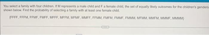 You select a family with four children. If M represents a male child and F a female child, the set of equally likely outcomes for the children's genders
shown below. Find the probability of selecting a family with at least one female child.
(FFFF, FFFM, FFMF, EMFF, MEFF, MEEM, MEMF, MMFF, FEMM, FMFM, FMMF, FMMM, MEMM, MMFM, MMMF, MMMM)
Com