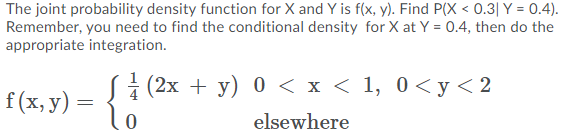 The joint probability density function for X and Y is f(x, y). Find P(X < 0.3| Y = 0.4).
Remember, you need to find the conditional density for X at Y = 0.4, then do the
appropriate integration.
+ (2х + у) 0 <x<1, 0<у <2
[(x,v) - {i
f(x, y)
elsewhere
