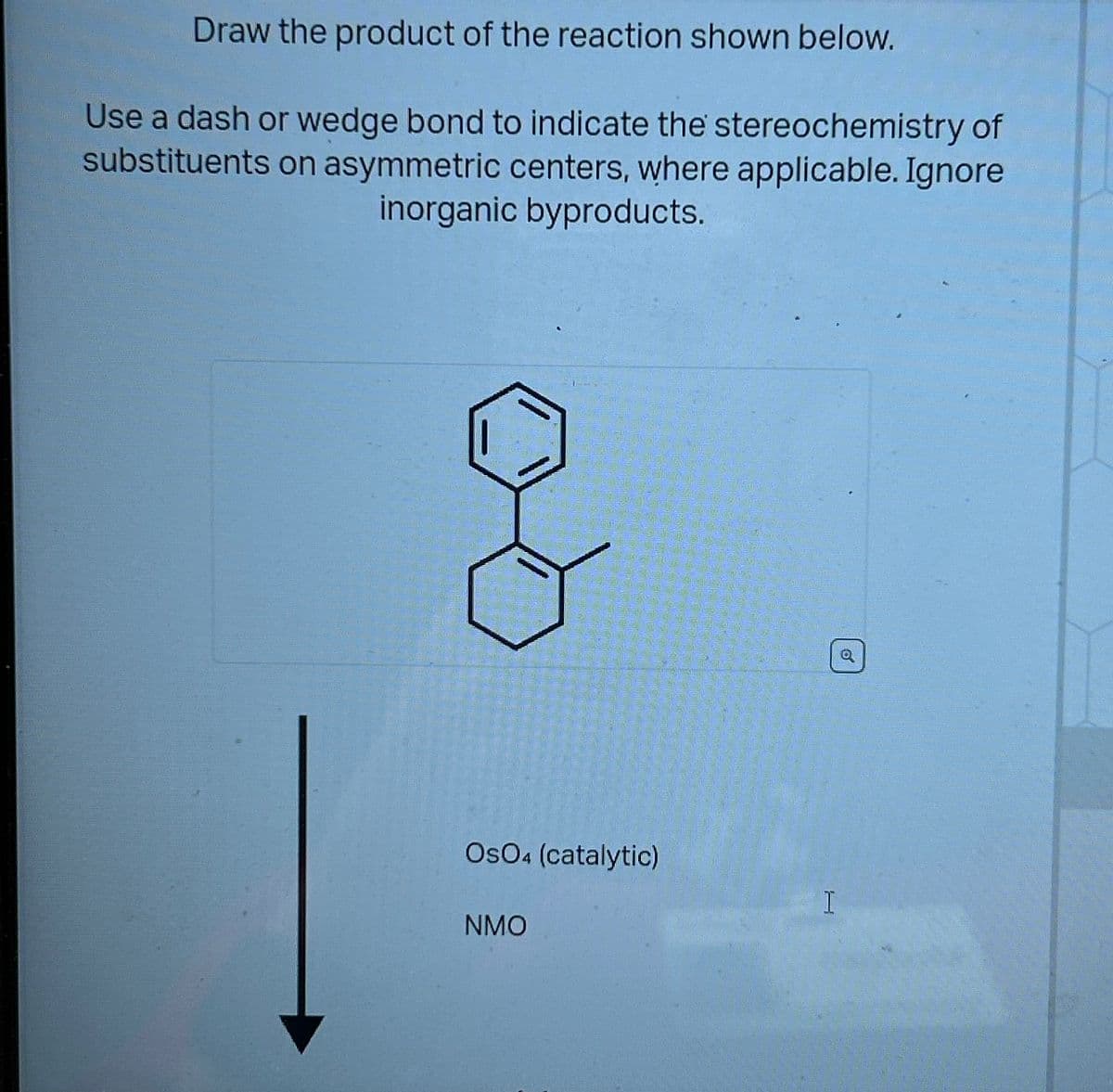 Draw the product of the reaction shown below.
Use a dash or wedge bond to indicate the stereochemistry of
substituents on asymmetric centers, where applicable. Ignore
inorganic byproducts.
OsO4 (catalytic)
NMO
H
o