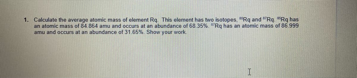 1. Calculate the average atomic mass of element Rq. This element has two isotopes, 85Rq and 87Rq. 85Rq has
an atomic mass of 84.864 amu and occurs at an abundance of 68.35%. $7Rq has an atomic mass of 86.999
amu and occurs at an abundance of 31.65%. Show your work.
I