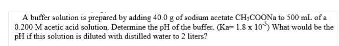 A buffer solution is prepared by adding 40.0 g of sodium acetate CH;COON to 500 mL of a
0.200 M acetic acid solution. Determine the pH of the buffer. (Ka= 1.8 x 10) What would be the
pH if this solution is diluted with distilled water to 2 liters?
