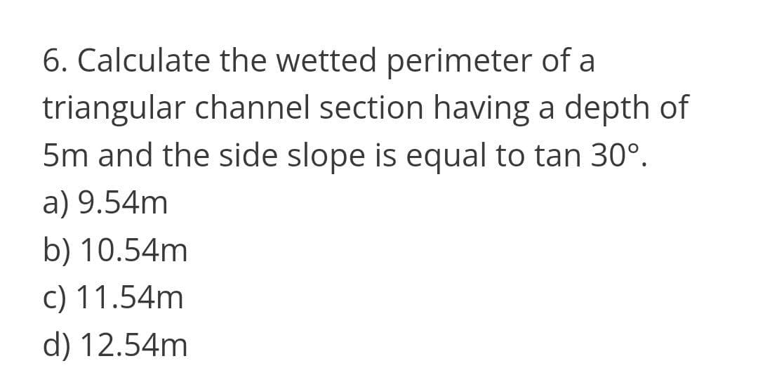 6. Calculate the wetted perimeter of a
triangular channel section having a depth of
5m and the side slope is equal to tan 30°.
a) 9.54m
b) 10.54m
c) 11.54m
d) 12.54m
