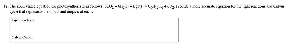 12. The abbreviated equation for photosynthesis is as follows: 6CO2 + 6H2O (+ light) → C,H1206 + 602. Provide a more accurate equation for the light reactions and Calvin
cycle that represents the inputs and outputs of each.
Light reactions:
Calvin Cycle:
